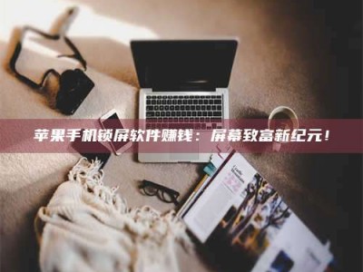 手机苹果手机锁屏软件赚钱：屏幕致富新纪元！